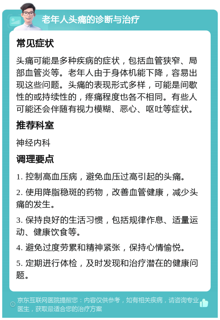 老年人头痛的诊断与治疗 常见症状 头痛可能是多种疾病的症状，包括血管狭窄、局部血管炎等。老年人由于身体机能下降，容易出现这些问题。头痛的表现形式多样，可能是间歇性的或持续性的，疼痛程度也各不相同。有些人可能还会伴随有视力模糊、恶心、呕吐等症状。 推荐科室 神经内科 调理要点 1. 控制高血压病，避免血压过高引起的头痛。 2. 使用降脂稳斑的药物，改善血管健康，减少头痛的发生。 3. 保持良好的生活习惯，包括规律作息、适量运动、健康饮食等。 4. 避免过度劳累和精神紧张，保持心情愉悦。 5. 定期进行体检，及时发现和治疗潜在的健康问题。