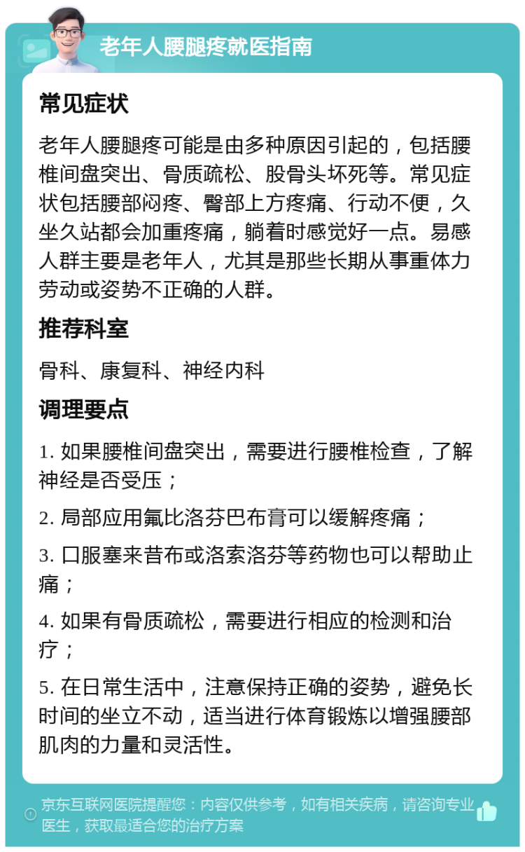 老年人腰腿疼就医指南 常见症状 老年人腰腿疼可能是由多种原因引起的，包括腰椎间盘突出、骨质疏松、股骨头坏死等。常见症状包括腰部闷疼、臀部上方疼痛、行动不便，久坐久站都会加重疼痛，躺着时感觉好一点。易感人群主要是老年人，尤其是那些长期从事重体力劳动或姿势不正确的人群。 推荐科室 骨科、康复科、神经内科 调理要点 1. 如果腰椎间盘突出，需要进行腰椎检查，了解神经是否受压； 2. 局部应用氟比洛芬巴布膏可以缓解疼痛； 3. 口服塞来昔布或洛索洛芬等药物也可以帮助止痛； 4. 如果有骨质疏松，需要进行相应的检测和治疗； 5. 在日常生活中，注意保持正确的姿势，避免长时间的坐立不动，适当进行体育锻炼以增强腰部肌肉的力量和灵活性。