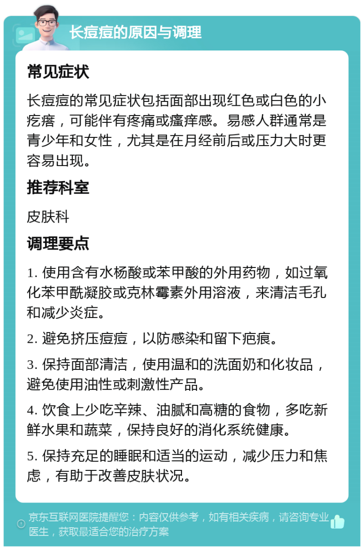 长痘痘的原因与调理 常见症状 长痘痘的常见症状包括面部出现红色或白色的小疙瘩，可能伴有疼痛或瘙痒感。易感人群通常是青少年和女性，尤其是在月经前后或压力大时更容易出现。 推荐科室 皮肤科 调理要点 1. 使用含有水杨酸或苯甲酸的外用药物，如过氧化苯甲酰凝胶或克林霉素外用溶液，来清洁毛孔和减少炎症。 2. 避免挤压痘痘，以防感染和留下疤痕。 3. 保持面部清洁，使用温和的洗面奶和化妆品，避免使用油性或刺激性产品。 4. 饮食上少吃辛辣、油腻和高糖的食物，多吃新鲜水果和蔬菜，保持良好的消化系统健康。 5. 保持充足的睡眠和适当的运动，减少压力和焦虑，有助于改善皮肤状况。