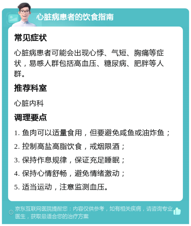 心脏病患者的饮食指南 常见症状 心脏病患者可能会出现心悸、气短、胸痛等症状，易感人群包括高血压、糖尿病、肥胖等人群。 推荐科室 心脏内科 调理要点 1. 鱼肉可以适量食用，但要避免咸鱼或油炸鱼； 2. 控制高盐高脂饮食，戒烟限酒； 3. 保持作息规律，保证充足睡眠； 4. 保持心情舒畅，避免情绪激动； 5. 适当运动，注意监测血压。