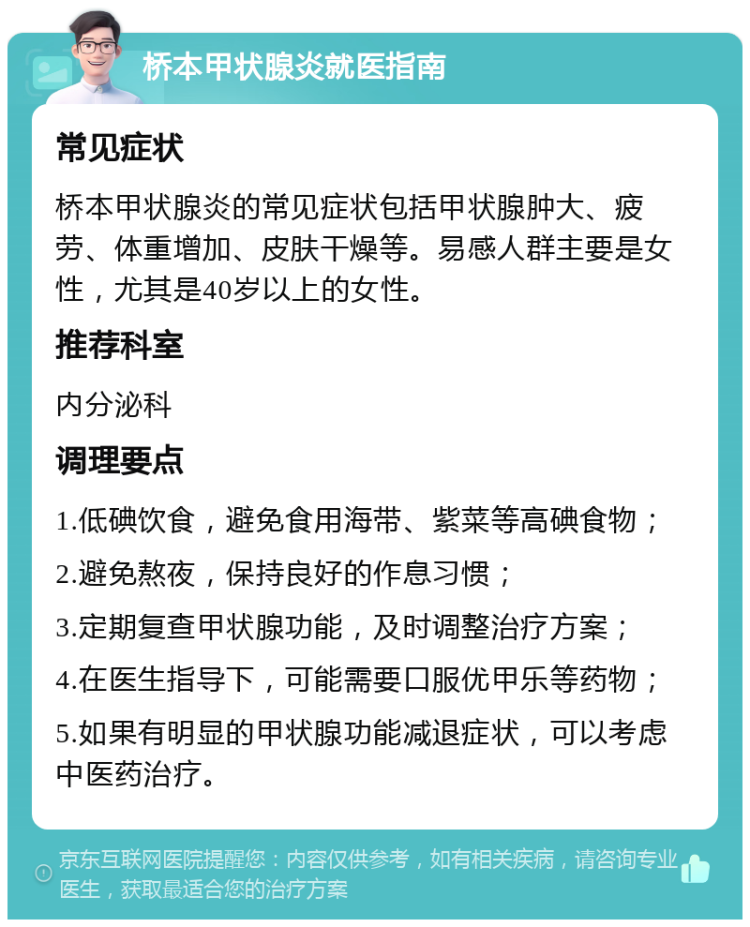 桥本甲状腺炎就医指南 常见症状 桥本甲状腺炎的常见症状包括甲状腺肿大、疲劳、体重增加、皮肤干燥等。易感人群主要是女性，尤其是40岁以上的女性。 推荐科室 内分泌科 调理要点 1.低碘饮食，避免食用海带、紫菜等高碘食物； 2.避免熬夜，保持良好的作息习惯； 3.定期复查甲状腺功能，及时调整治疗方案； 4.在医生指导下，可能需要口服优甲乐等药物； 5.如果有明显的甲状腺功能减退症状，可以考虑中医药治疗。