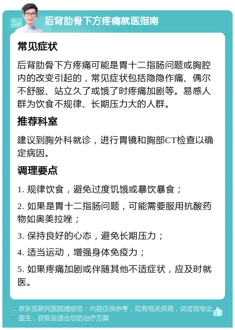 后背肋骨下方疼痛就医指南 常见症状 后背肋骨下方疼痛可能是胃十二指肠问题或胸腔内的改变引起的，常见症状包括隐隐作痛、偶尔不舒服、站立久了或饿了时疼痛加剧等。易感人群为饮食不规律、长期压力大的人群。 推荐科室 建议到胸外科就诊，进行胃镜和胸部CT检查以确定病因。 调理要点 1. 规律饮食，避免过度饥饿或暴饮暴食； 2. 如果是胃十二指肠问题，可能需要服用抗酸药物如奥美拉唑； 3. 保持良好的心态，避免长期压力； 4. 适当运动，增强身体免疫力； 5. 如果疼痛加剧或伴随其他不适症状，应及时就医。