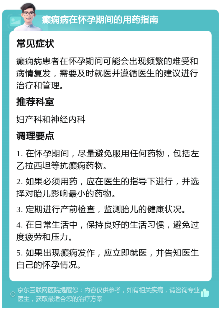 癫痫病在怀孕期间的用药指南 常见症状 癫痫病患者在怀孕期间可能会出现频繁的难受和病情复发，需要及时就医并遵循医生的建议进行治疗和管理。 推荐科室 妇产科和神经内科 调理要点 1. 在怀孕期间，尽量避免服用任何药物，包括左乙拉西坦等抗癫痫药物。 2. 如果必须用药，应在医生的指导下进行，并选择对胎儿影响最小的药物。 3. 定期进行产前检查，监测胎儿的健康状况。 4. 在日常生活中，保持良好的生活习惯，避免过度疲劳和压力。 5. 如果出现癫痫发作，应立即就医，并告知医生自己的怀孕情况。