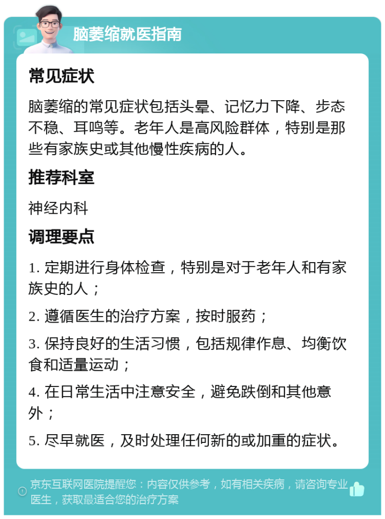 脑萎缩就医指南 常见症状 脑萎缩的常见症状包括头晕、记忆力下降、步态不稳、耳鸣等。老年人是高风险群体，特别是那些有家族史或其他慢性疾病的人。 推荐科室 神经内科 调理要点 1. 定期进行身体检查，特别是对于老年人和有家族史的人； 2. 遵循医生的治疗方案，按时服药； 3. 保持良好的生活习惯，包括规律作息、均衡饮食和适量运动； 4. 在日常生活中注意安全，避免跌倒和其他意外； 5. 尽早就医，及时处理任何新的或加重的症状。