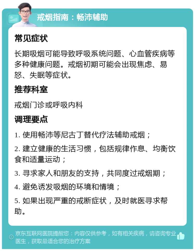 戒烟指南：畅沛辅助 常见症状 长期吸烟可能导致呼吸系统问题、心血管疾病等多种健康问题。戒烟初期可能会出现焦虑、易怒、失眠等症状。 推荐科室 戒烟门诊或呼吸内科 调理要点 1. 使用畅沛等尼古丁替代疗法辅助戒烟； 2. 建立健康的生活习惯，包括规律作息、均衡饮食和适量运动； 3. 寻求家人和朋友的支持，共同度过戒烟期； 4. 避免诱发吸烟的环境和情境； 5. 如果出现严重的戒断症状，及时就医寻求帮助。