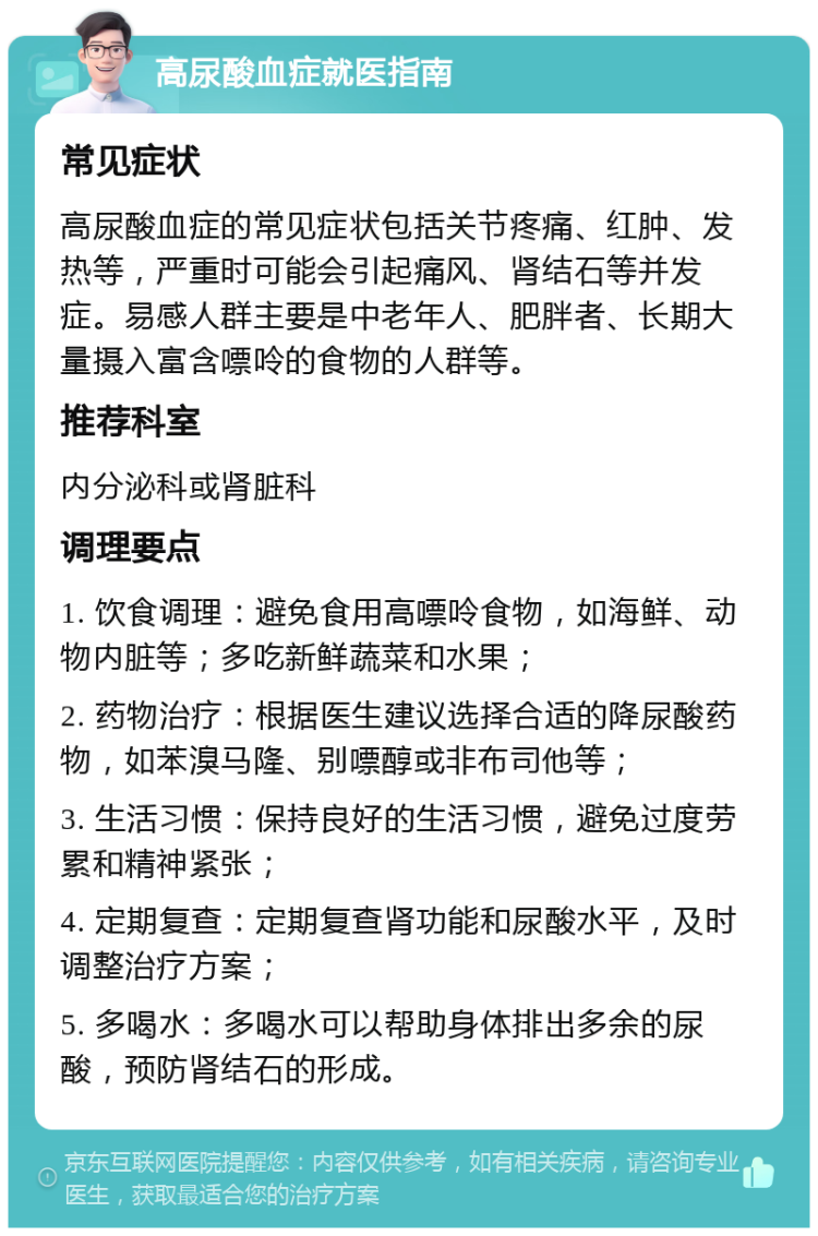 高尿酸血症就医指南 常见症状 高尿酸血症的常见症状包括关节疼痛、红肿、发热等，严重时可能会引起痛风、肾结石等并发症。易感人群主要是中老年人、肥胖者、长期大量摄入富含嘌呤的食物的人群等。 推荐科室 内分泌科或肾脏科 调理要点 1. 饮食调理：避免食用高嘌呤食物，如海鲜、动物内脏等；多吃新鲜蔬菜和水果； 2. 药物治疗：根据医生建议选择合适的降尿酸药物，如苯溴马隆、别嘌醇或非布司他等； 3. 生活习惯：保持良好的生活习惯，避免过度劳累和精神紧张； 4. 定期复查：定期复查肾功能和尿酸水平，及时调整治疗方案； 5. 多喝水：多喝水可以帮助身体排出多余的尿酸，预防肾结石的形成。