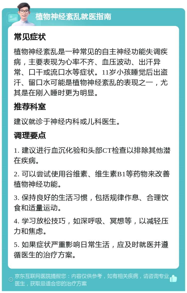 植物神经紊乱就医指南 常见症状 植物神经紊乱是一种常见的自主神经功能失调疾病，主要表现为心率不齐、血压波动、出汗异常、口干或流口水等症状。11岁小孩睡觉后出盗汗、留口水可能是植物神经紊乱的表现之一，尤其是在刚入睡时更为明显。 推荐科室 建议就诊于神经内科或儿科医生。 调理要点 1. 建议进行血沉化验和头部CT检查以排除其他潜在疾病。 2. 可以尝试使用谷维素、维生素B1等药物来改善植物神经功能。 3. 保持良好的生活习惯，包括规律作息、合理饮食和适量运动。 4. 学习放松技巧，如深呼吸、冥想等，以减轻压力和焦虑。 5. 如果症状严重影响日常生活，应及时就医并遵循医生的治疗方案。