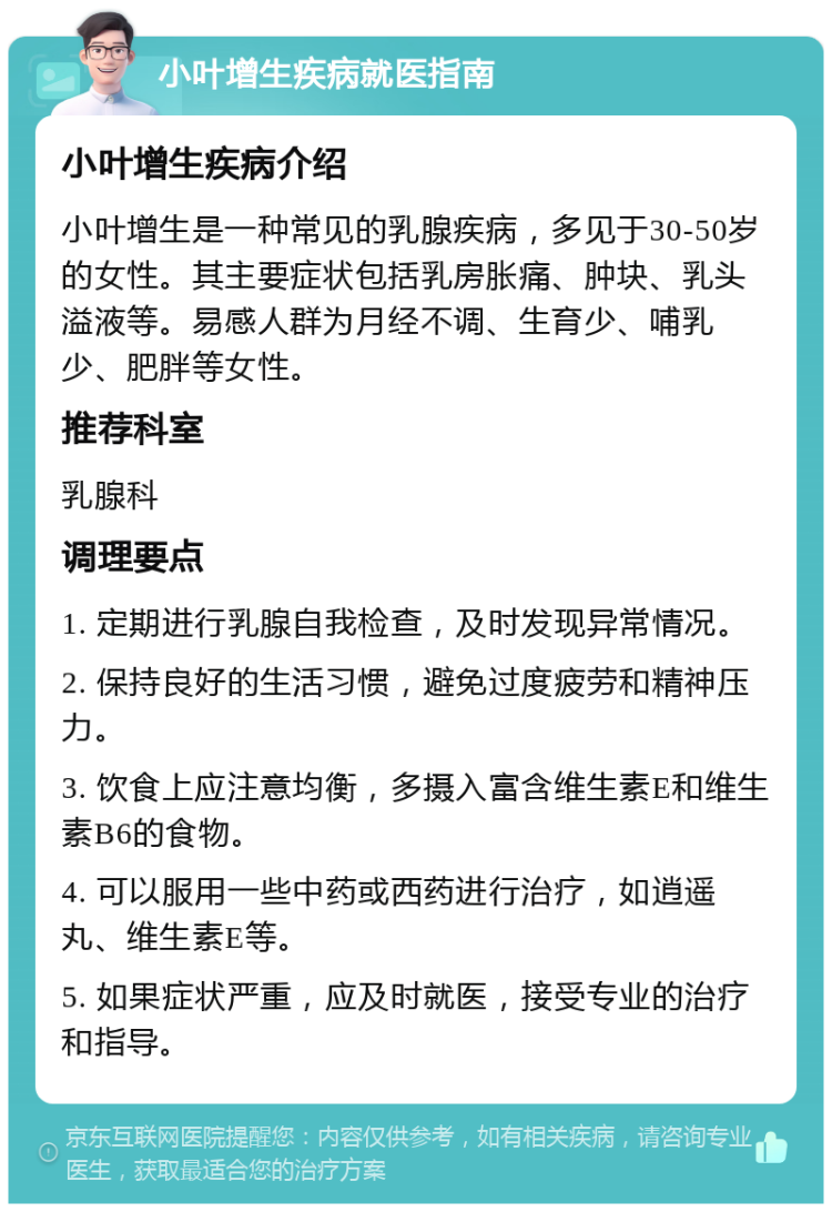 小叶增生疾病就医指南 小叶增生疾病介绍 小叶增生是一种常见的乳腺疾病，多见于30-50岁的女性。其主要症状包括乳房胀痛、肿块、乳头溢液等。易感人群为月经不调、生育少、哺乳少、肥胖等女性。 推荐科室 乳腺科 调理要点 1. 定期进行乳腺自我检查，及时发现异常情况。 2. 保持良好的生活习惯，避免过度疲劳和精神压力。 3. 饮食上应注意均衡，多摄入富含维生素E和维生素B6的食物。 4. 可以服用一些中药或西药进行治疗，如逍遥丸、维生素E等。 5. 如果症状严重，应及时就医，接受专业的治疗和指导。