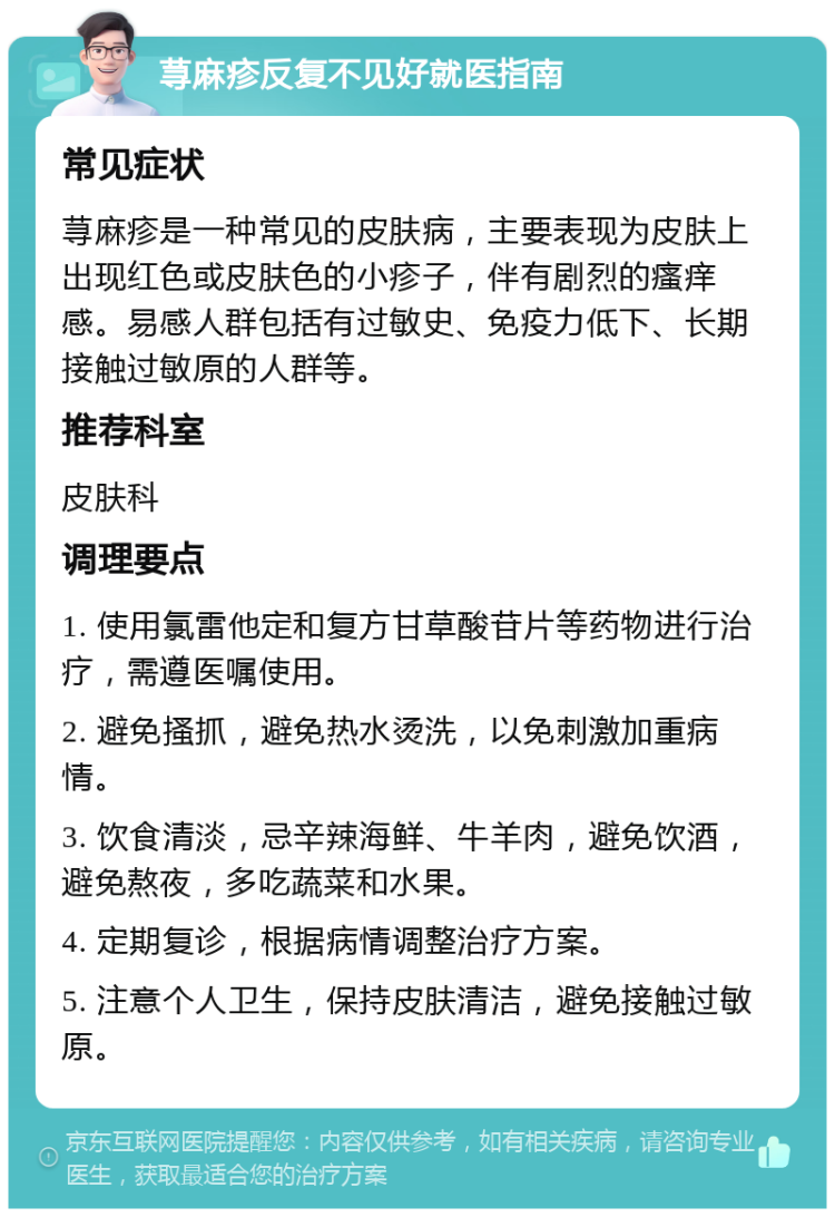 荨麻疹反复不见好就医指南 常见症状 荨麻疹是一种常见的皮肤病，主要表现为皮肤上出现红色或皮肤色的小疹子，伴有剧烈的瘙痒感。易感人群包括有过敏史、免疫力低下、长期接触过敏原的人群等。 推荐科室 皮肤科 调理要点 1. 使用氯雷他定和复方甘草酸苷片等药物进行治疗，需遵医嘱使用。 2. 避免搔抓，避免热水烫洗，以免刺激加重病情。 3. 饮食清淡，忌辛辣海鲜、牛羊肉，避免饮酒，避免熬夜，多吃蔬菜和水果。 4. 定期复诊，根据病情调整治疗方案。 5. 注意个人卫生，保持皮肤清洁，避免接触过敏原。