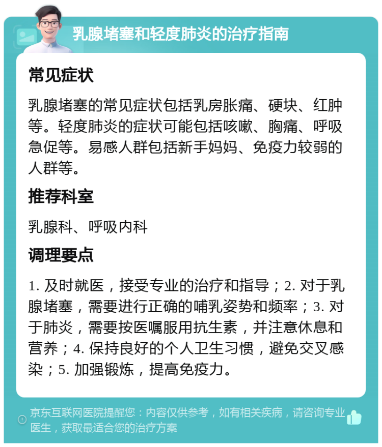 乳腺堵塞和轻度肺炎的治疗指南 常见症状 乳腺堵塞的常见症状包括乳房胀痛、硬块、红肿等。轻度肺炎的症状可能包括咳嗽、胸痛、呼吸急促等。易感人群包括新手妈妈、免疫力较弱的人群等。 推荐科室 乳腺科、呼吸内科 调理要点 1. 及时就医，接受专业的治疗和指导；2. 对于乳腺堵塞，需要进行正确的哺乳姿势和频率；3. 对于肺炎，需要按医嘱服用抗生素，并注意休息和营养；4. 保持良好的个人卫生习惯，避免交叉感染；5. 加强锻炼，提高免疫力。