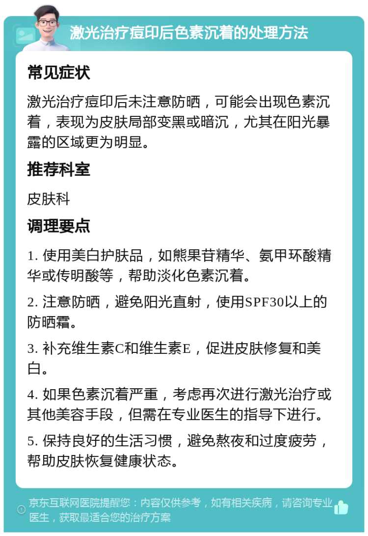 激光治疗痘印后色素沉着的处理方法 常见症状 激光治疗痘印后未注意防晒，可能会出现色素沉着，表现为皮肤局部变黑或暗沉，尤其在阳光暴露的区域更为明显。 推荐科室 皮肤科 调理要点 1. 使用美白护肤品，如熊果苷精华、氨甲环酸精华或传明酸等，帮助淡化色素沉着。 2. 注意防晒，避免阳光直射，使用SPF30以上的防晒霜。 3. 补充维生素C和维生素E，促进皮肤修复和美白。 4. 如果色素沉着严重，考虑再次进行激光治疗或其他美容手段，但需在专业医生的指导下进行。 5. 保持良好的生活习惯，避免熬夜和过度疲劳，帮助皮肤恢复健康状态。