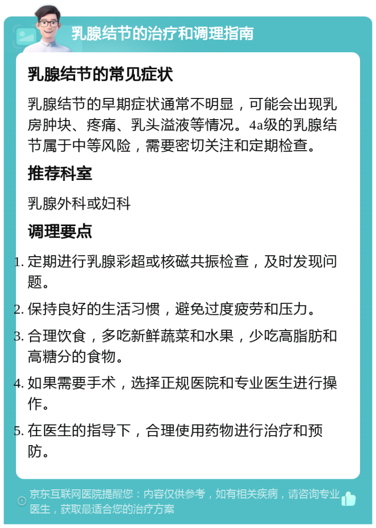 乳腺结节的治疗和调理指南 乳腺结节的常见症状 乳腺结节的早期症状通常不明显，可能会出现乳房肿块、疼痛、乳头溢液等情况。4a级的乳腺结节属于中等风险，需要密切关注和定期检查。 推荐科室 乳腺外科或妇科 调理要点 定期进行乳腺彩超或核磁共振检查，及时发现问题。 保持良好的生活习惯，避免过度疲劳和压力。 合理饮食，多吃新鲜蔬菜和水果，少吃高脂肪和高糖分的食物。 如果需要手术，选择正规医院和专业医生进行操作。 在医生的指导下，合理使用药物进行治疗和预防。