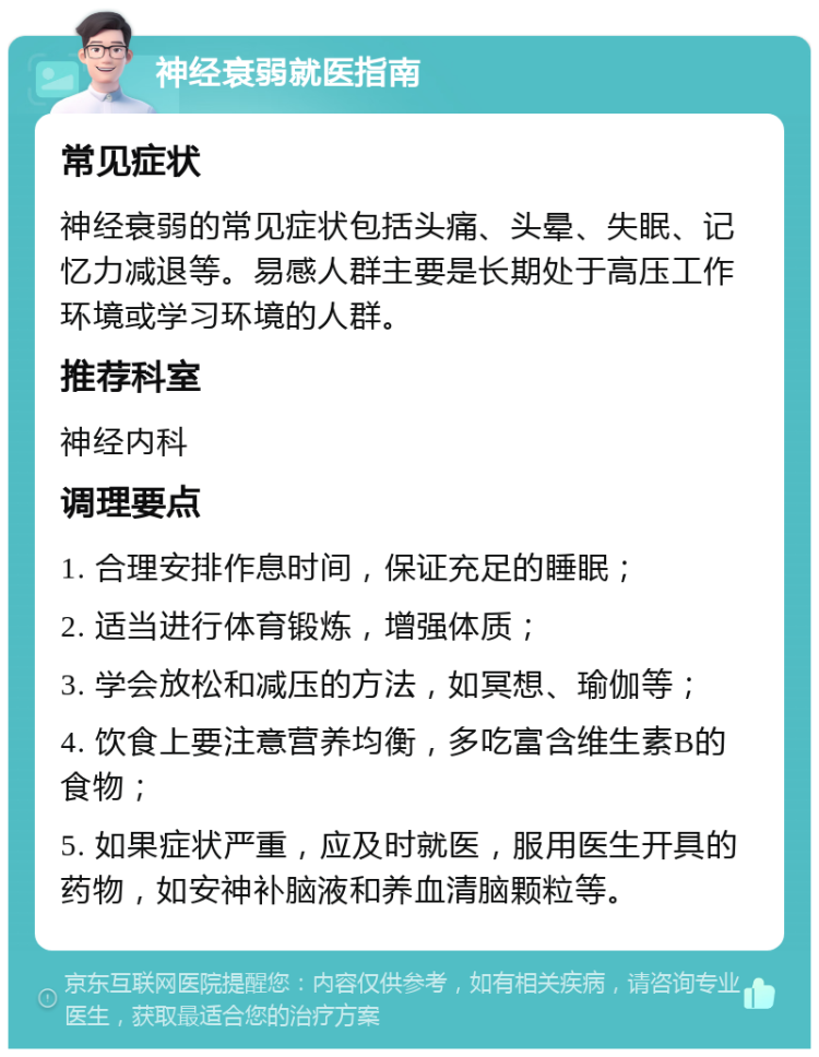 神经衰弱就医指南 常见症状 神经衰弱的常见症状包括头痛、头晕、失眠、记忆力减退等。易感人群主要是长期处于高压工作环境或学习环境的人群。 推荐科室 神经内科 调理要点 1. 合理安排作息时间，保证充足的睡眠； 2. 适当进行体育锻炼，增强体质； 3. 学会放松和减压的方法，如冥想、瑜伽等； 4. 饮食上要注意营养均衡，多吃富含维生素B的食物； 5. 如果症状严重，应及时就医，服用医生开具的药物，如安神补脑液和养血清脑颗粒等。