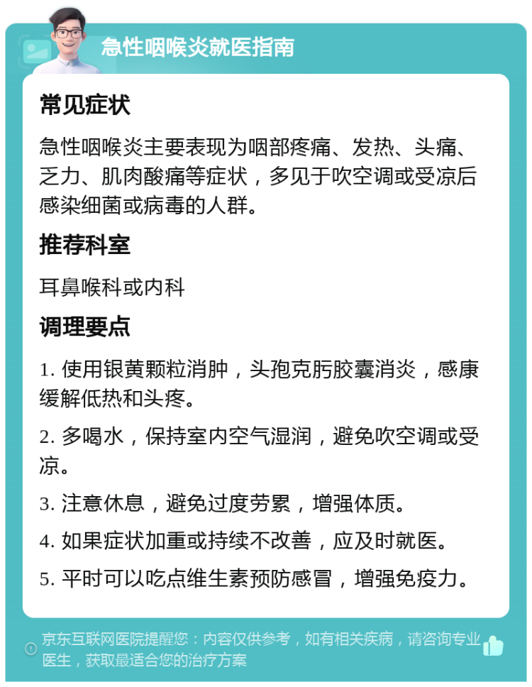 急性咽喉炎就医指南 常见症状 急性咽喉炎主要表现为咽部疼痛、发热、头痛、乏力、肌肉酸痛等症状，多见于吹空调或受凉后感染细菌或病毒的人群。 推荐科室 耳鼻喉科或内科 调理要点 1. 使用银黄颗粒消肿，头孢克肟胶囊消炎，感康缓解低热和头疼。 2. 多喝水，保持室内空气湿润，避免吹空调或受凉。 3. 注意休息，避免过度劳累，增强体质。 4. 如果症状加重或持续不改善，应及时就医。 5. 平时可以吃点维生素预防感冒，增强免疫力。