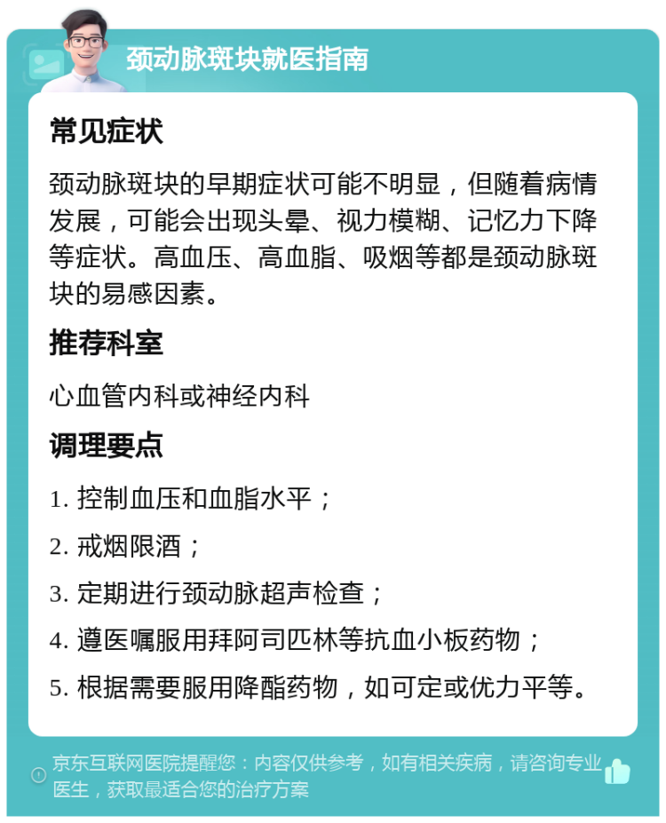 颈动脉斑块就医指南 常见症状 颈动脉斑块的早期症状可能不明显，但随着病情发展，可能会出现头晕、视力模糊、记忆力下降等症状。高血压、高血脂、吸烟等都是颈动脉斑块的易感因素。 推荐科室 心血管内科或神经内科 调理要点 1. 控制血压和血脂水平； 2. 戒烟限酒； 3. 定期进行颈动脉超声检查； 4. 遵医嘱服用拜阿司匹林等抗血小板药物； 5. 根据需要服用降酯药物，如可定或优力平等。