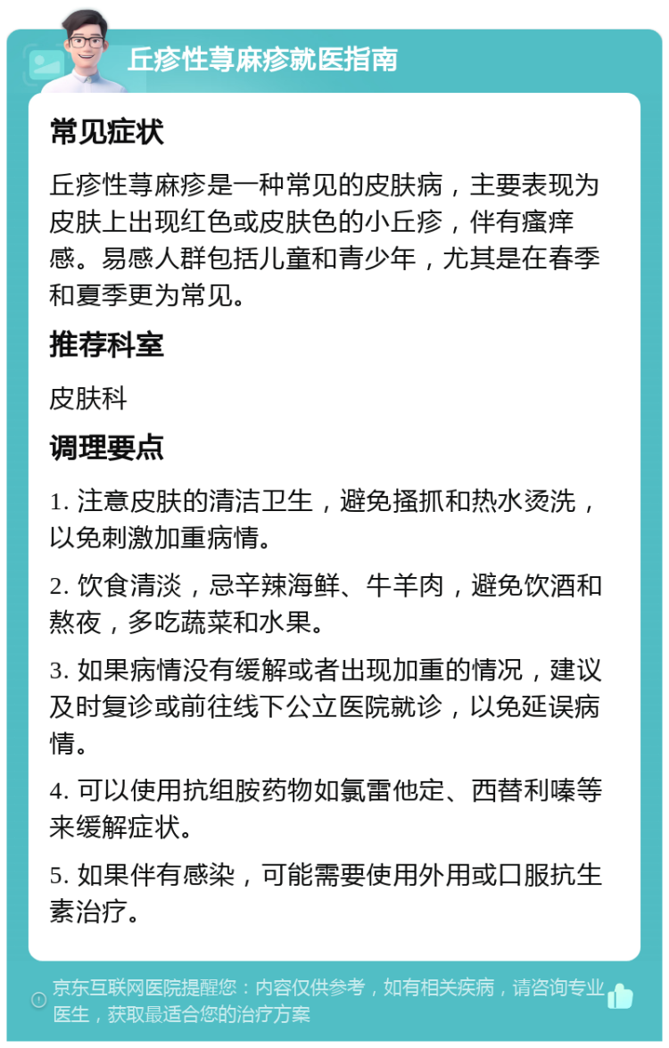 丘疹性荨麻疹就医指南 常见症状 丘疹性荨麻疹是一种常见的皮肤病，主要表现为皮肤上出现红色或皮肤色的小丘疹，伴有瘙痒感。易感人群包括儿童和青少年，尤其是在春季和夏季更为常见。 推荐科室 皮肤科 调理要点 1. 注意皮肤的清洁卫生，避免搔抓和热水烫洗，以免刺激加重病情。 2. 饮食清淡，忌辛辣海鲜、牛羊肉，避免饮酒和熬夜，多吃蔬菜和水果。 3. 如果病情没有缓解或者出现加重的情况，建议及时复诊或前往线下公立医院就诊，以免延误病情。 4. 可以使用抗组胺药物如氯雷他定、西替利嗪等来缓解症状。 5. 如果伴有感染，可能需要使用外用或口服抗生素治疗。