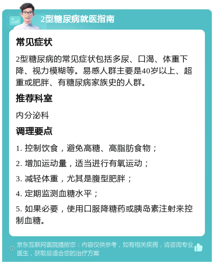 2型糖尿病就医指南 常见症状 2型糖尿病的常见症状包括多尿、口渴、体重下降、视力模糊等。易感人群主要是40岁以上、超重或肥胖、有糖尿病家族史的人群。 推荐科室 内分泌科 调理要点 1. 控制饮食，避免高糖、高脂肪食物； 2. 增加运动量，适当进行有氧运动； 3. 减轻体重，尤其是腹型肥胖； 4. 定期监测血糖水平； 5. 如果必要，使用口服降糖药或胰岛素注射来控制血糖。