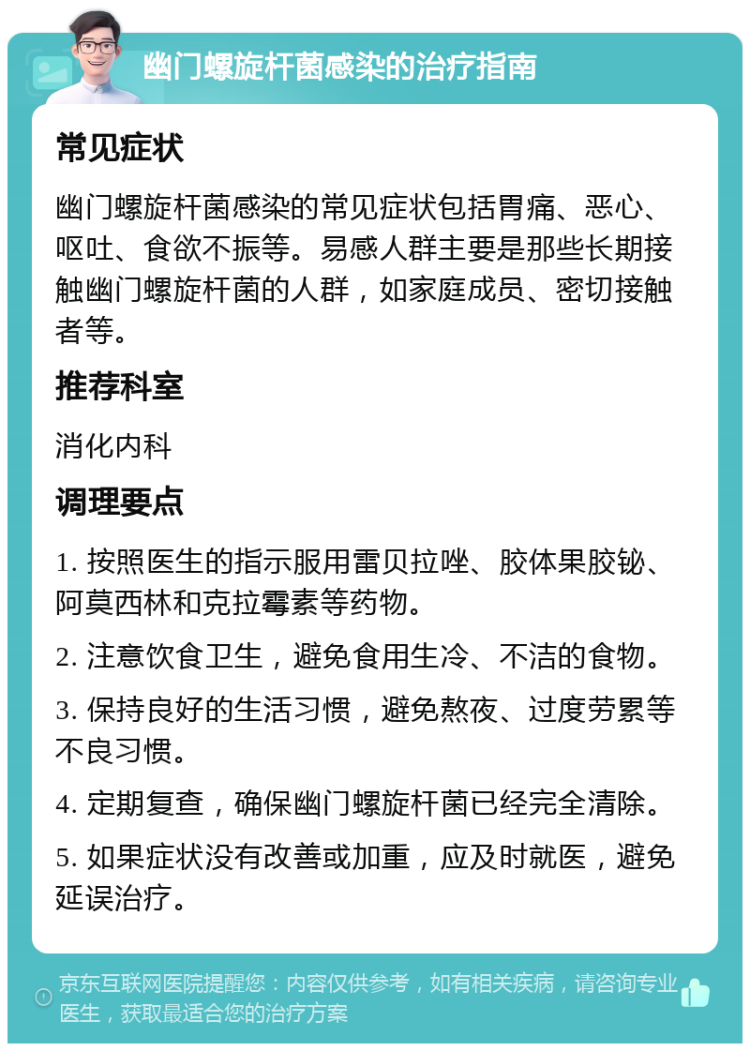 幽门螺旋杆菌感染的治疗指南 常见症状 幽门螺旋杆菌感染的常见症状包括胃痛、恶心、呕吐、食欲不振等。易感人群主要是那些长期接触幽门螺旋杆菌的人群，如家庭成员、密切接触者等。 推荐科室 消化内科 调理要点 1. 按照医生的指示服用雷贝拉唑、胶体果胶铋、阿莫西林和克拉霉素等药物。 2. 注意饮食卫生，避免食用生冷、不洁的食物。 3. 保持良好的生活习惯，避免熬夜、过度劳累等不良习惯。 4. 定期复查，确保幽门螺旋杆菌已经完全清除。 5. 如果症状没有改善或加重，应及时就医，避免延误治疗。