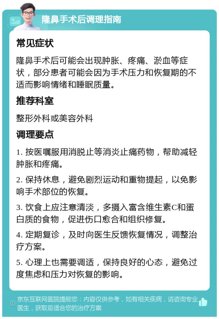 隆鼻手术后调理指南 常见症状 隆鼻手术后可能会出现肿胀、疼痛、淤血等症状，部分患者可能会因为手术压力和恢复期的不适而影响情绪和睡眠质量。 推荐科室 整形外科或美容外科 调理要点 1. 按医嘱服用消脱止等消炎止痛药物，帮助减轻肿胀和疼痛。 2. 保持休息，避免剧烈运动和重物提起，以免影响手术部位的恢复。 3. 饮食上应注意清淡，多摄入富含维生素C和蛋白质的食物，促进伤口愈合和组织修复。 4. 定期复诊，及时向医生反馈恢复情况，调整治疗方案。 5. 心理上也需要调适，保持良好的心态，避免过度焦虑和压力对恢复的影响。