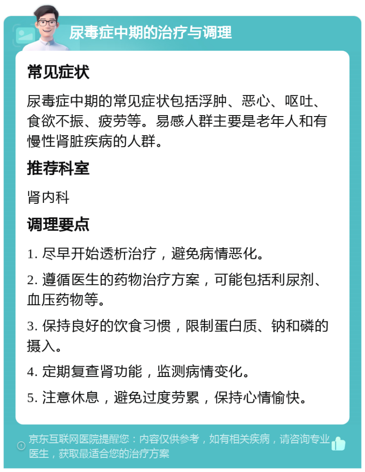 尿毒症中期的治疗与调理 常见症状 尿毒症中期的常见症状包括浮肿、恶心、呕吐、食欲不振、疲劳等。易感人群主要是老年人和有慢性肾脏疾病的人群。 推荐科室 肾内科 调理要点 1. 尽早开始透析治疗，避免病情恶化。 2. 遵循医生的药物治疗方案，可能包括利尿剂、血压药物等。 3. 保持良好的饮食习惯，限制蛋白质、钠和磷的摄入。 4. 定期复查肾功能，监测病情变化。 5. 注意休息，避免过度劳累，保持心情愉快。