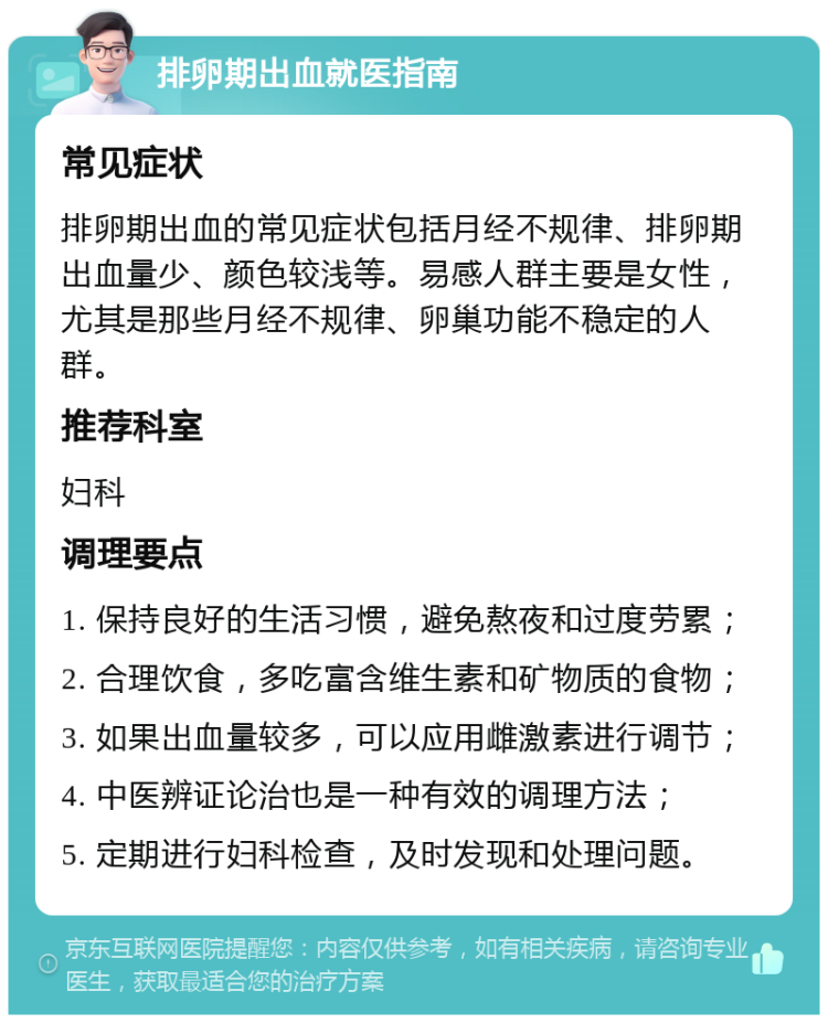 排卵期出血就医指南 常见症状 排卵期出血的常见症状包括月经不规律、排卵期出血量少、颜色较浅等。易感人群主要是女性，尤其是那些月经不规律、卵巢功能不稳定的人群。 推荐科室 妇科 调理要点 1. 保持良好的生活习惯，避免熬夜和过度劳累； 2. 合理饮食，多吃富含维生素和矿物质的食物； 3. 如果出血量较多，可以应用雌激素进行调节； 4. 中医辨证论治也是一种有效的调理方法； 5. 定期进行妇科检查，及时发现和处理问题。