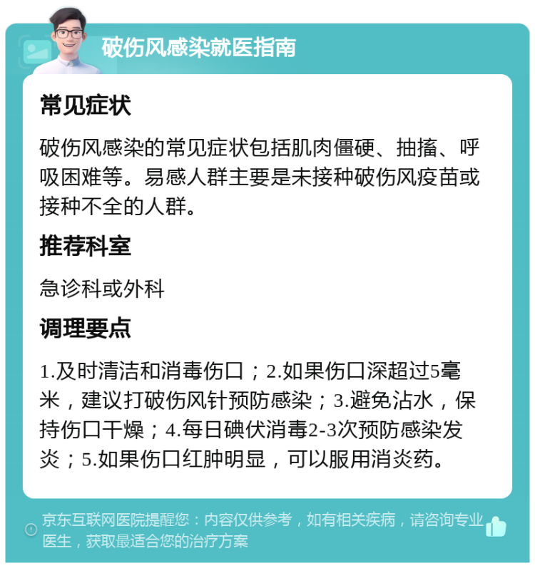 破伤风感染就医指南 常见症状 破伤风感染的常见症状包括肌肉僵硬、抽搐、呼吸困难等。易感人群主要是未接种破伤风疫苗或接种不全的人群。 推荐科室 急诊科或外科 调理要点 1.及时清洁和消毒伤口；2.如果伤口深超过5毫米，建议打破伤风针预防感染；3.避免沾水，保持伤口干燥；4.每日碘伏消毒2-3次预防感染发炎；5.如果伤口红肿明显，可以服用消炎药。