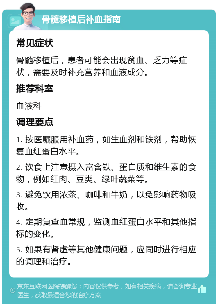 骨髓移植后补血指南 常见症状 骨髓移植后，患者可能会出现贫血、乏力等症状，需要及时补充营养和血液成分。 推荐科室 血液科 调理要点 1. 按医嘱服用补血药，如生血剂和铁剂，帮助恢复血红蛋白水平。 2. 饮食上注意摄入富含铁、蛋白质和维生素的食物，例如红肉、豆类、绿叶蔬菜等。 3. 避免饮用浓茶、咖啡和牛奶，以免影响药物吸收。 4. 定期复查血常规，监测血红蛋白水平和其他指标的变化。 5. 如果有肾虚等其他健康问题，应同时进行相应的调理和治疗。