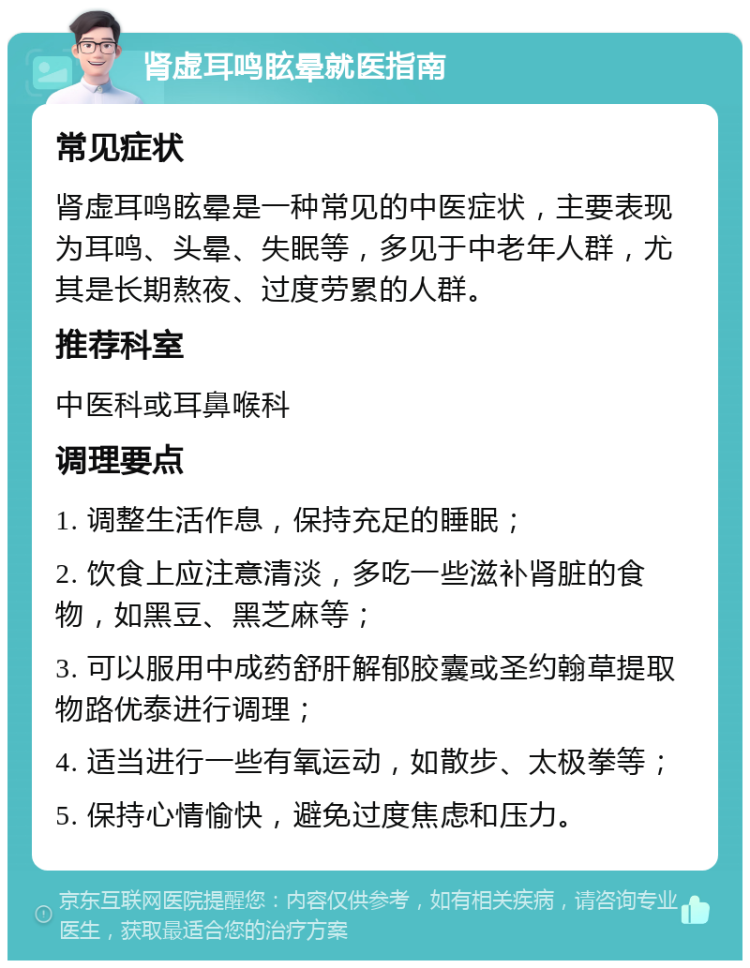 肾虚耳鸣眩晕就医指南 常见症状 肾虚耳鸣眩晕是一种常见的中医症状，主要表现为耳鸣、头晕、失眠等，多见于中老年人群，尤其是长期熬夜、过度劳累的人群。 推荐科室 中医科或耳鼻喉科 调理要点 1. 调整生活作息，保持充足的睡眠； 2. 饮食上应注意清淡，多吃一些滋补肾脏的食物，如黑豆、黑芝麻等； 3. 可以服用中成药舒肝解郁胶囊或圣约翰草提取物路优泰进行调理； 4. 适当进行一些有氧运动，如散步、太极拳等； 5. 保持心情愉快，避免过度焦虑和压力。