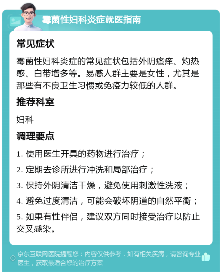 霉菌性妇科炎症就医指南 常见症状 霉菌性妇科炎症的常见症状包括外阴瘙痒、灼热感、白带增多等。易感人群主要是女性，尤其是那些有不良卫生习惯或免疫力较低的人群。 推荐科室 妇科 调理要点 1. 使用医生开具的药物进行治疗； 2. 定期去诊所进行冲洗和局部治疗； 3. 保持外阴清洁干燥，避免使用刺激性洗液； 4. 避免过度清洁，可能会破坏阴道的自然平衡； 5. 如果有性伴侣，建议双方同时接受治疗以防止交叉感染。