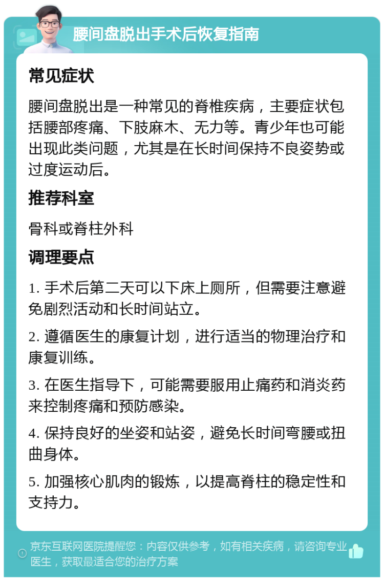 腰间盘脱出手术后恢复指南 常见症状 腰间盘脱出是一种常见的脊椎疾病，主要症状包括腰部疼痛、下肢麻木、无力等。青少年也可能出现此类问题，尤其是在长时间保持不良姿势或过度运动后。 推荐科室 骨科或脊柱外科 调理要点 1. 手术后第二天可以下床上厕所，但需要注意避免剧烈活动和长时间站立。 2. 遵循医生的康复计划，进行适当的物理治疗和康复训练。 3. 在医生指导下，可能需要服用止痛药和消炎药来控制疼痛和预防感染。 4. 保持良好的坐姿和站姿，避免长时间弯腰或扭曲身体。 5. 加强核心肌肉的锻炼，以提高脊柱的稳定性和支持力。