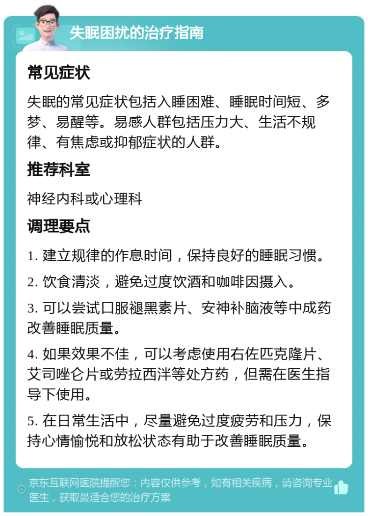 失眠困扰的治疗指南 常见症状 失眠的常见症状包括入睡困难、睡眠时间短、多梦、易醒等。易感人群包括压力大、生活不规律、有焦虑或抑郁症状的人群。 推荐科室 神经内科或心理科 调理要点 1. 建立规律的作息时间，保持良好的睡眠习惯。 2. 饮食清淡，避免过度饮酒和咖啡因摄入。 3. 可以尝试口服褪黑素片、安神补脑液等中成药改善睡眠质量。 4. 如果效果不佳，可以考虑使用右佐匹克隆片、艾司唑仑片或劳拉西泮等处方药，但需在医生指导下使用。 5. 在日常生活中，尽量避免过度疲劳和压力，保持心情愉悦和放松状态有助于改善睡眠质量。