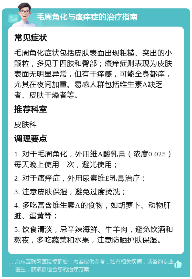 毛周角化与瘙痒症的治疗指南 常见症状 毛周角化症状包括皮肤表面出现粗糙、突出的小颗粒，多见于四肢和臀部；瘙痒症则表现为皮肤表面无明显异常，但有干痒感，可能全身都痒，尤其在夜间加重。易感人群包括维生素A缺乏者、皮肤干燥者等。 推荐科室 皮肤科 调理要点 1. 对于毛周角化，外用维A酸乳膏（浓度0.025）每天晚上使用一次，避光使用； 2. 对于瘙痒症，外用尿素维E乳膏治疗； 3. 注意皮肤保湿，避免过度烫洗； 4. 多吃富含维生素A的食物，如胡萝卜、动物肝脏、蛋黄等； 5. 饮食清淡，忌辛辣海鲜、牛羊肉，避免饮酒和熬夜，多吃蔬菜和水果，注意防晒护肤保湿。