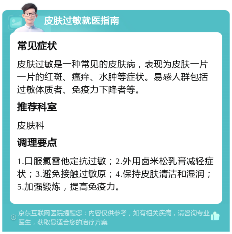 皮肤过敏就医指南 常见症状 皮肤过敏是一种常见的皮肤病，表现为皮肤一片一片的红斑、瘙痒、水肿等症状。易感人群包括过敏体质者、免疫力下降者等。 推荐科室 皮肤科 调理要点 1.口服氯雷他定抗过敏；2.外用卤米松乳膏减轻症状；3.避免接触过敏原；4.保持皮肤清洁和湿润；5.加强锻炼，提高免疫力。