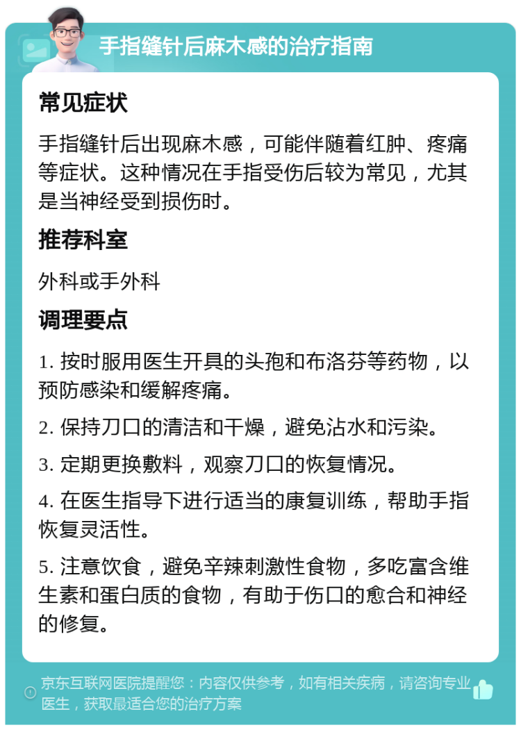 手指缝针后麻木感的治疗指南 常见症状 手指缝针后出现麻木感，可能伴随着红肿、疼痛等症状。这种情况在手指受伤后较为常见，尤其是当神经受到损伤时。 推荐科室 外科或手外科 调理要点 1. 按时服用医生开具的头孢和布洛芬等药物，以预防感染和缓解疼痛。 2. 保持刀口的清洁和干燥，避免沾水和污染。 3. 定期更换敷料，观察刀口的恢复情况。 4. 在医生指导下进行适当的康复训练，帮助手指恢复灵活性。 5. 注意饮食，避免辛辣刺激性食物，多吃富含维生素和蛋白质的食物，有助于伤口的愈合和神经的修复。