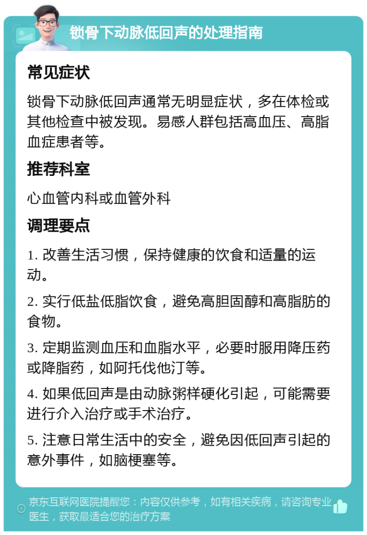 锁骨下动脉低回声的处理指南 常见症状 锁骨下动脉低回声通常无明显症状，多在体检或其他检查中被发现。易感人群包括高血压、高脂血症患者等。 推荐科室 心血管内科或血管外科 调理要点 1. 改善生活习惯，保持健康的饮食和适量的运动。 2. 实行低盐低脂饮食，避免高胆固醇和高脂肪的食物。 3. 定期监测血压和血脂水平，必要时服用降压药或降脂药，如阿托伐他汀等。 4. 如果低回声是由动脉粥样硬化引起，可能需要进行介入治疗或手术治疗。 5. 注意日常生活中的安全，避免因低回声引起的意外事件，如脑梗塞等。