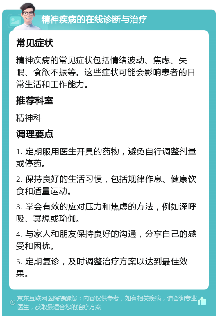 精神疾病的在线诊断与治疗 常见症状 精神疾病的常见症状包括情绪波动、焦虑、失眠、食欲不振等。这些症状可能会影响患者的日常生活和工作能力。 推荐科室 精神科 调理要点 1. 定期服用医生开具的药物，避免自行调整剂量或停药。 2. 保持良好的生活习惯，包括规律作息、健康饮食和适量运动。 3. 学会有效的应对压力和焦虑的方法，例如深呼吸、冥想或瑜伽。 4. 与家人和朋友保持良好的沟通，分享自己的感受和困扰。 5. 定期复诊，及时调整治疗方案以达到最佳效果。