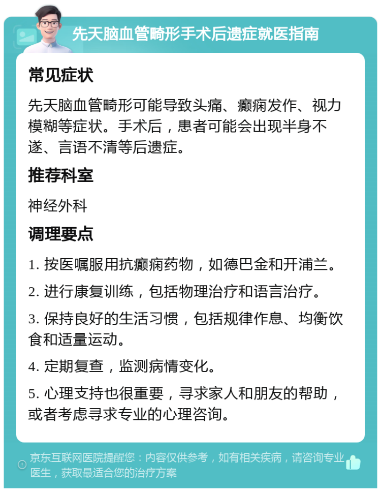 先天脑血管畸形手术后遗症就医指南 常见症状 先天脑血管畸形可能导致头痛、癫痫发作、视力模糊等症状。手术后，患者可能会出现半身不遂、言语不清等后遗症。 推荐科室 神经外科 调理要点 1. 按医嘱服用抗癫痫药物，如德巴金和开浦兰。 2. 进行康复训练，包括物理治疗和语言治疗。 3. 保持良好的生活习惯，包括规律作息、均衡饮食和适量运动。 4. 定期复查，监测病情变化。 5. 心理支持也很重要，寻求家人和朋友的帮助，或者考虑寻求专业的心理咨询。