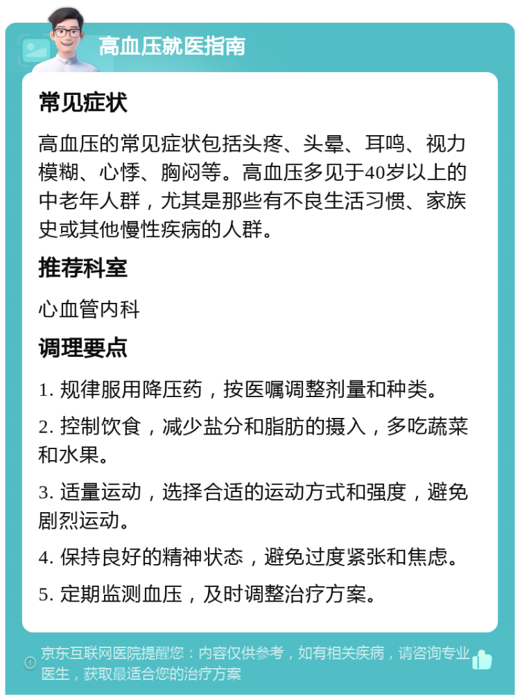 高血压就医指南 常见症状 高血压的常见症状包括头疼、头晕、耳鸣、视力模糊、心悸、胸闷等。高血压多见于40岁以上的中老年人群，尤其是那些有不良生活习惯、家族史或其他慢性疾病的人群。 推荐科室 心血管内科 调理要点 1. 规律服用降压药，按医嘱调整剂量和种类。 2. 控制饮食，减少盐分和脂肪的摄入，多吃蔬菜和水果。 3. 适量运动，选择合适的运动方式和强度，避免剧烈运动。 4. 保持良好的精神状态，避免过度紧张和焦虑。 5. 定期监测血压，及时调整治疗方案。