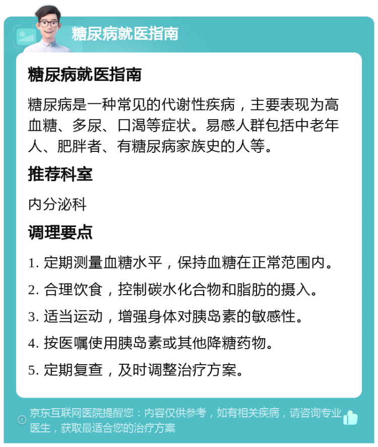 糖尿病就医指南 糖尿病就医指南 糖尿病是一种常见的代谢性疾病，主要表现为高血糖、多尿、口渴等症状。易感人群包括中老年人、肥胖者、有糖尿病家族史的人等。 推荐科室 内分泌科 调理要点 1. 定期测量血糖水平，保持血糖在正常范围内。 2. 合理饮食，控制碳水化合物和脂肪的摄入。 3. 适当运动，增强身体对胰岛素的敏感性。 4. 按医嘱使用胰岛素或其他降糖药物。 5. 定期复查，及时调整治疗方案。