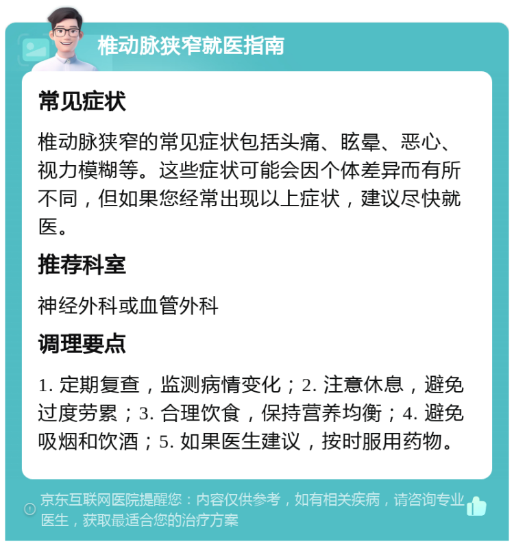 椎动脉狭窄就医指南 常见症状 椎动脉狭窄的常见症状包括头痛、眩晕、恶心、视力模糊等。这些症状可能会因个体差异而有所不同，但如果您经常出现以上症状，建议尽快就医。 推荐科室 神经外科或血管外科 调理要点 1. 定期复查，监测病情变化；2. 注意休息，避免过度劳累；3. 合理饮食，保持营养均衡；4. 避免吸烟和饮酒；5. 如果医生建议，按时服用药物。