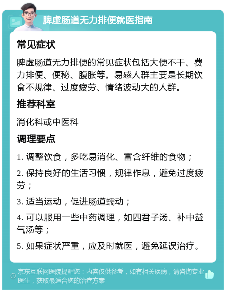 脾虚肠道无力排便就医指南 常见症状 脾虚肠道无力排便的常见症状包括大便不干、费力排便、便秘、腹胀等。易感人群主要是长期饮食不规律、过度疲劳、情绪波动大的人群。 推荐科室 消化科或中医科 调理要点 1. 调整饮食，多吃易消化、富含纤维的食物； 2. 保持良好的生活习惯，规律作息，避免过度疲劳； 3. 适当运动，促进肠道蠕动； 4. 可以服用一些中药调理，如四君子汤、补中益气汤等； 5. 如果症状严重，应及时就医，避免延误治疗。