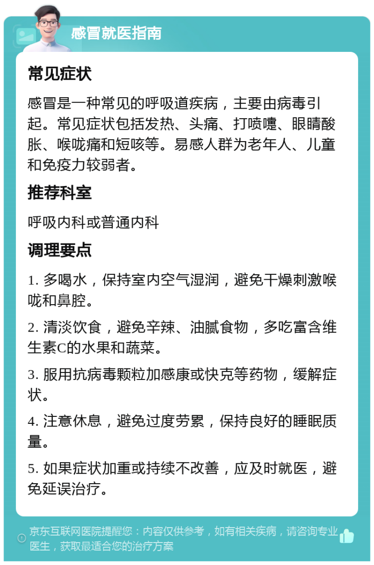 感冒就医指南 常见症状 感冒是一种常见的呼吸道疾病，主要由病毒引起。常见症状包括发热、头痛、打喷嚏、眼睛酸胀、喉咙痛和短咳等。易感人群为老年人、儿童和免疫力较弱者。 推荐科室 呼吸内科或普通内科 调理要点 1. 多喝水，保持室内空气湿润，避免干燥刺激喉咙和鼻腔。 2. 清淡饮食，避免辛辣、油腻食物，多吃富含维生素C的水果和蔬菜。 3. 服用抗病毒颗粒加感康或快克等药物，缓解症状。 4. 注意休息，避免过度劳累，保持良好的睡眠质量。 5. 如果症状加重或持续不改善，应及时就医，避免延误治疗。