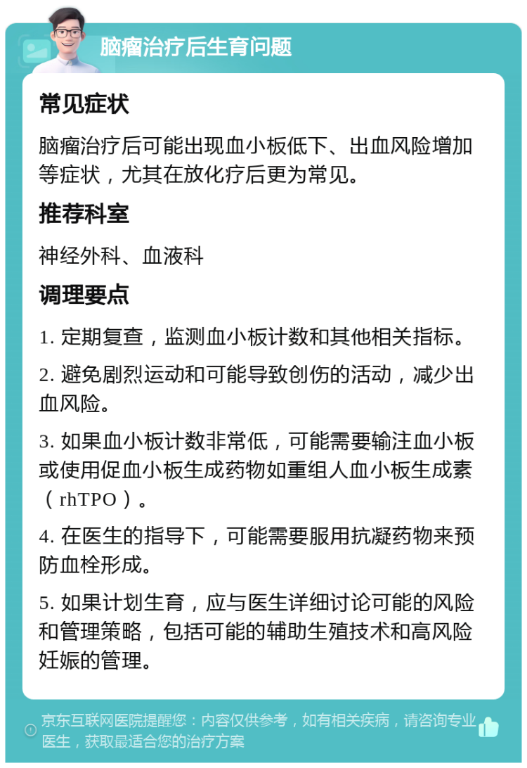 脑瘤治疗后生育问题 常见症状 脑瘤治疗后可能出现血小板低下、出血风险增加等症状，尤其在放化疗后更为常见。 推荐科室 神经外科、血液科 调理要点 1. 定期复查，监测血小板计数和其他相关指标。 2. 避免剧烈运动和可能导致创伤的活动，减少出血风险。 3. 如果血小板计数非常低，可能需要输注血小板或使用促血小板生成药物如重组人血小板生成素（rhTPO）。 4. 在医生的指导下，可能需要服用抗凝药物来预防血栓形成。 5. 如果计划生育，应与医生详细讨论可能的风险和管理策略，包括可能的辅助生殖技术和高风险妊娠的管理。