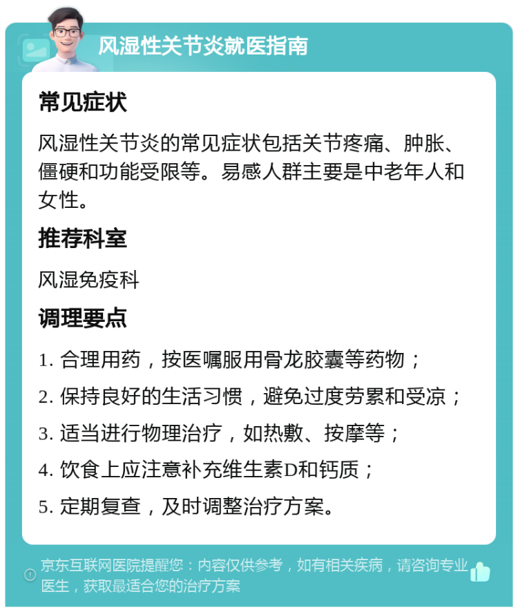 风湿性关节炎就医指南 常见症状 风湿性关节炎的常见症状包括关节疼痛、肿胀、僵硬和功能受限等。易感人群主要是中老年人和女性。 推荐科室 风湿免疫科 调理要点 1. 合理用药，按医嘱服用骨龙胶囊等药物； 2. 保持良好的生活习惯，避免过度劳累和受凉； 3. 适当进行物理治疗，如热敷、按摩等； 4. 饮食上应注意补充维生素D和钙质； 5. 定期复查，及时调整治疗方案。