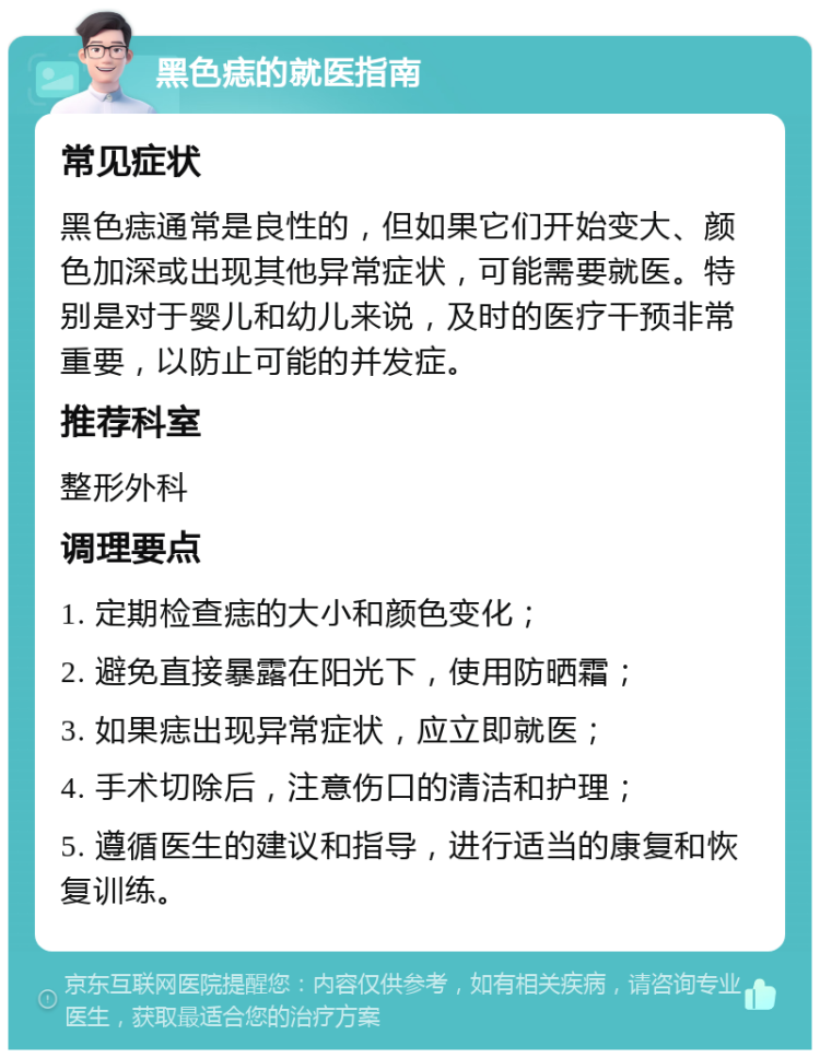 黑色痣的就医指南 常见症状 黑色痣通常是良性的，但如果它们开始变大、颜色加深或出现其他异常症状，可能需要就医。特别是对于婴儿和幼儿来说，及时的医疗干预非常重要，以防止可能的并发症。 推荐科室 整形外科 调理要点 1. 定期检查痣的大小和颜色变化； 2. 避免直接暴露在阳光下，使用防晒霜； 3. 如果痣出现异常症状，应立即就医； 4. 手术切除后，注意伤口的清洁和护理； 5. 遵循医生的建议和指导，进行适当的康复和恢复训练。