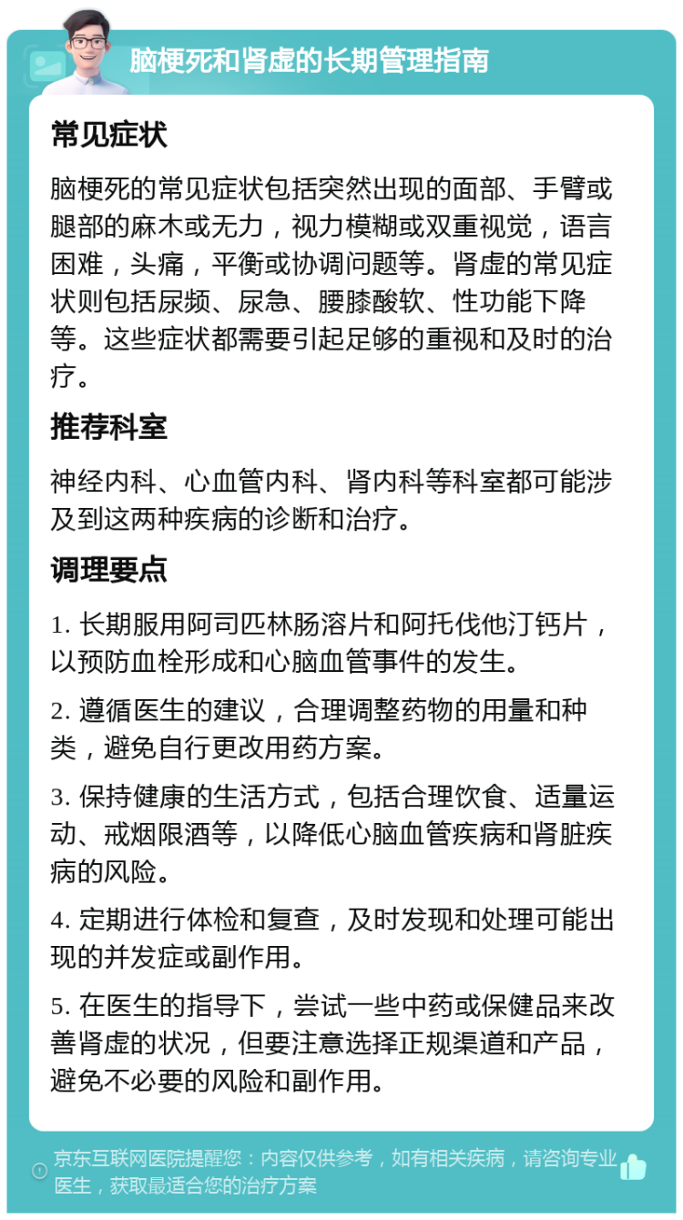 脑梗死和肾虚的长期管理指南 常见症状 脑梗死的常见症状包括突然出现的面部、手臂或腿部的麻木或无力，视力模糊或双重视觉，语言困难，头痛，平衡或协调问题等。肾虚的常见症状则包括尿频、尿急、腰膝酸软、性功能下降等。这些症状都需要引起足够的重视和及时的治疗。 推荐科室 神经内科、心血管内科、肾内科等科室都可能涉及到这两种疾病的诊断和治疗。 调理要点 1. 长期服用阿司匹林肠溶片和阿托伐他汀钙片，以预防血栓形成和心脑血管事件的发生。 2. 遵循医生的建议，合理调整药物的用量和种类，避免自行更改用药方案。 3. 保持健康的生活方式，包括合理饮食、适量运动、戒烟限酒等，以降低心脑血管疾病和肾脏疾病的风险。 4. 定期进行体检和复查，及时发现和处理可能出现的并发症或副作用。 5. 在医生的指导下，尝试一些中药或保健品来改善肾虚的状况，但要注意选择正规渠道和产品，避免不必要的风险和副作用。