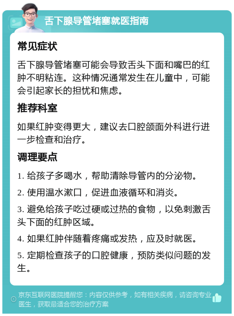 舌下腺导管堵塞就医指南 常见症状 舌下腺导管堵塞可能会导致舌头下面和嘴巴的红肿不明粘连。这种情况通常发生在儿童中，可能会引起家长的担忧和焦虑。 推荐科室 如果红肿变得更大，建议去口腔颌面外科进行进一步检查和治疗。 调理要点 1. 给孩子多喝水，帮助清除导管内的分泌物。 2. 使用温水漱口，促进血液循环和消炎。 3. 避免给孩子吃过硬或过热的食物，以免刺激舌头下面的红肿区域。 4. 如果红肿伴随着疼痛或发热，应及时就医。 5. 定期检查孩子的口腔健康，预防类似问题的发生。