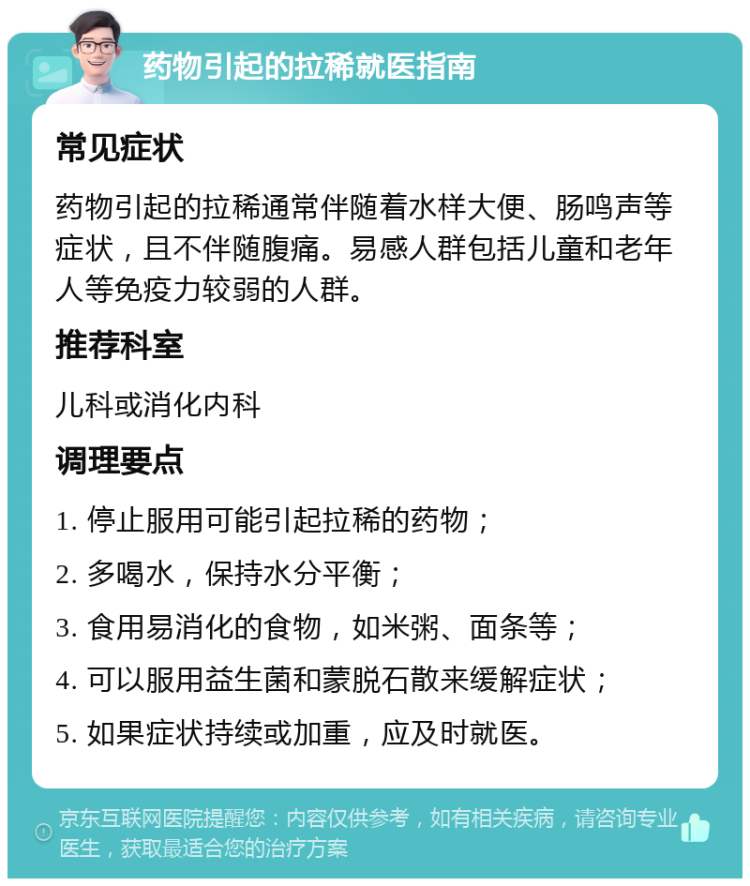 药物引起的拉稀就医指南 常见症状 药物引起的拉稀通常伴随着水样大便、肠鸣声等症状，且不伴随腹痛。易感人群包括儿童和老年人等免疫力较弱的人群。 推荐科室 儿科或消化内科 调理要点 1. 停止服用可能引起拉稀的药物； 2. 多喝水，保持水分平衡； 3. 食用易消化的食物，如米粥、面条等； 4. 可以服用益生菌和蒙脱石散来缓解症状； 5. 如果症状持续或加重，应及时就医。