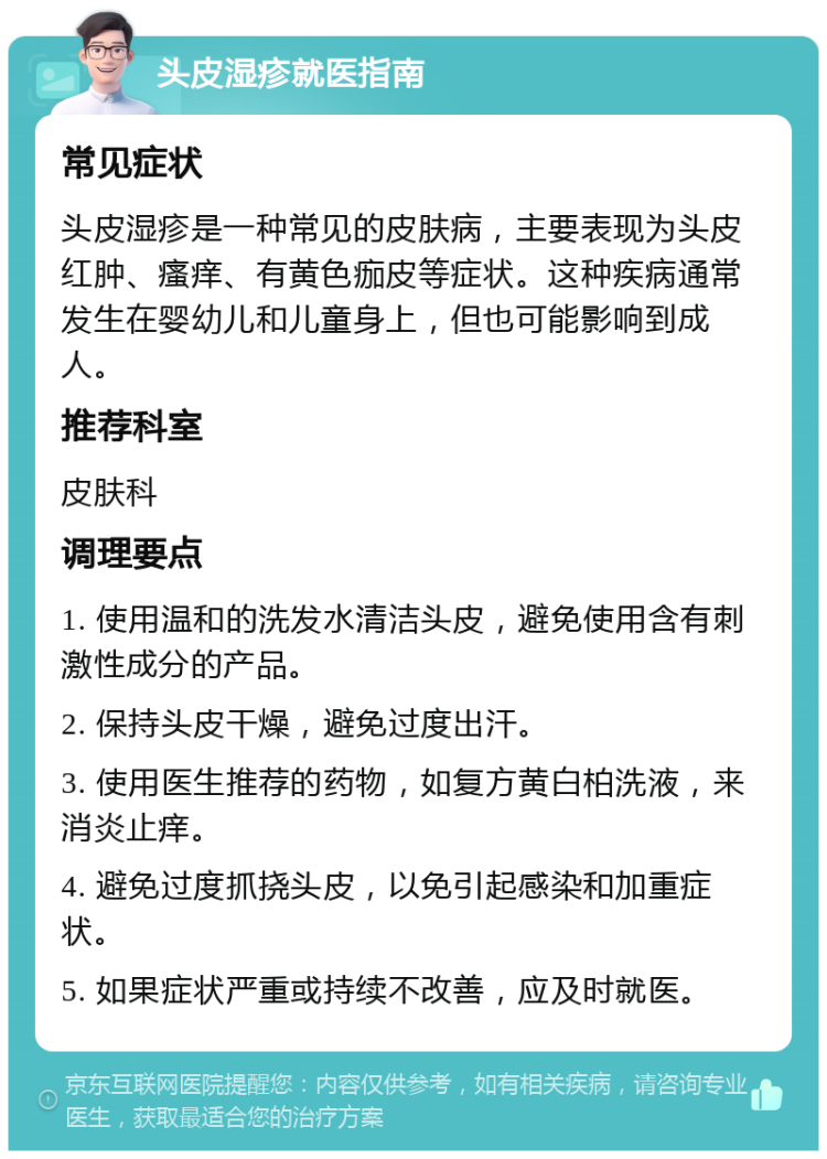 头皮湿疹就医指南 常见症状 头皮湿疹是一种常见的皮肤病，主要表现为头皮红肿、瘙痒、有黄色痂皮等症状。这种疾病通常发生在婴幼儿和儿童身上，但也可能影响到成人。 推荐科室 皮肤科 调理要点 1. 使用温和的洗发水清洁头皮，避免使用含有刺激性成分的产品。 2. 保持头皮干燥，避免过度出汗。 3. 使用医生推荐的药物，如复方黄白柏洗液，来消炎止痒。 4. 避免过度抓挠头皮，以免引起感染和加重症状。 5. 如果症状严重或持续不改善，应及时就医。