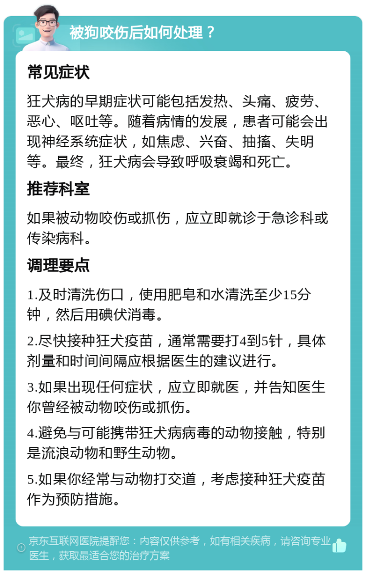 被狗咬伤后如何处理？ 常见症状 狂犬病的早期症状可能包括发热、头痛、疲劳、恶心、呕吐等。随着病情的发展，患者可能会出现神经系统症状，如焦虑、兴奋、抽搐、失明等。最终，狂犬病会导致呼吸衰竭和死亡。 推荐科室 如果被动物咬伤或抓伤，应立即就诊于急诊科或传染病科。 调理要点 1.及时清洗伤口，使用肥皂和水清洗至少15分钟，然后用碘伏消毒。 2.尽快接种狂犬疫苗，通常需要打4到5针，具体剂量和时间间隔应根据医生的建议进行。 3.如果出现任何症状，应立即就医，并告知医生你曾经被动物咬伤或抓伤。 4.避免与可能携带狂犬病病毒的动物接触，特别是流浪动物和野生动物。 5.如果你经常与动物打交道，考虑接种狂犬疫苗作为预防措施。